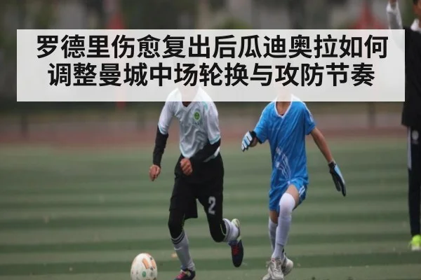 罗德里伤愈复出后瓜迪奥拉如何调整曼城中场轮换与攻防节奏