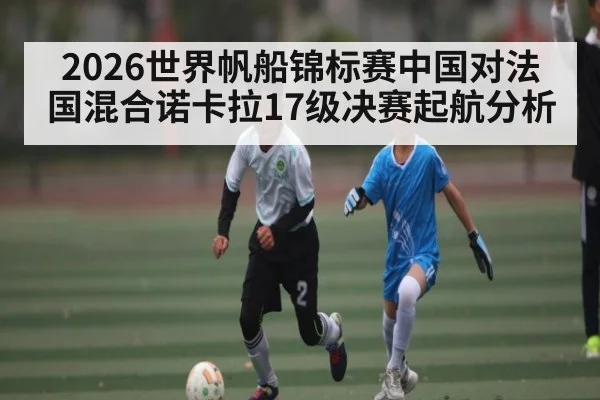 2026世界帆船锦标赛中国对法国混合诺卡拉17级决赛起航分析