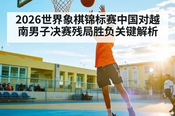 2026世界象棋锦标赛中国对越南男子决赛残局胜负关键解析
